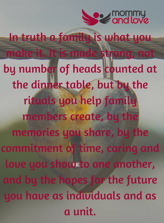 In truth a family is what you make it. It is made strong, not by number of heads counted at the dinner table, but by the rituals you help family members create, by the memories you share, by the commitment of time, caring and love you show to one another, and by the hopes for the future you have as individuals and as a unit.